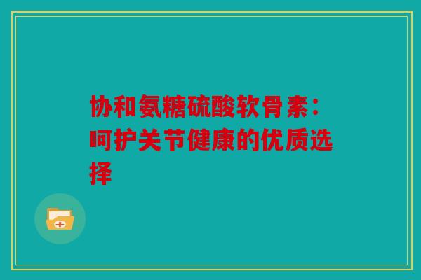 协和氨糖硫酸软骨素：呵护关节健康的优质选择