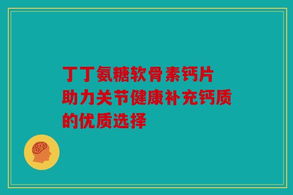 丁丁氨糖软骨素钙片 助力关节健康补充钙质的优质选择