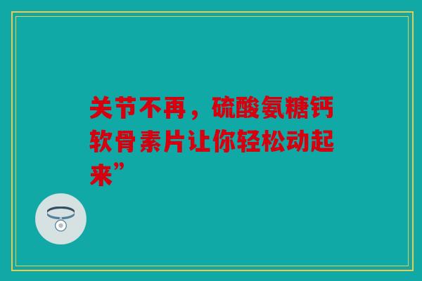 关节不再，硫酸氨糖钙软骨素片让你轻松动起来”