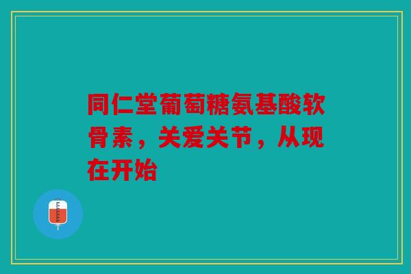 同仁堂葡萄糖氨基酸软骨素，关爱关节，从现在开始