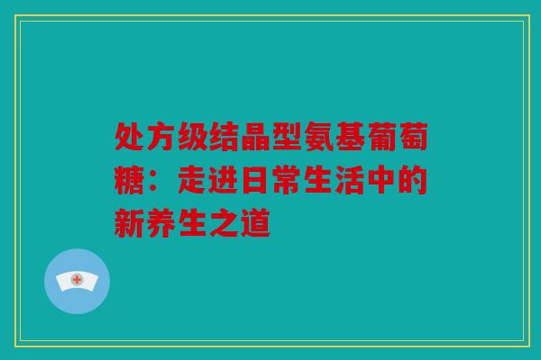 处方级结晶型氨基葡萄糖:走进日常生活中的新养生之道-第1张图片-关节骑士 处方级结晶型氨基葡萄糖:走进日常生活中的新养生之道-第1张图片-关节骑士