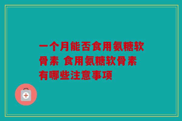 一个月能否食用氨糖软骨素 食用氨糖软骨素有哪些注意事项-第1张图片-关节骑士