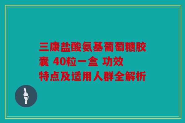 三康盐酸氨基葡萄糖胶囊 40粒一盒 功效特点及适用人群全解析