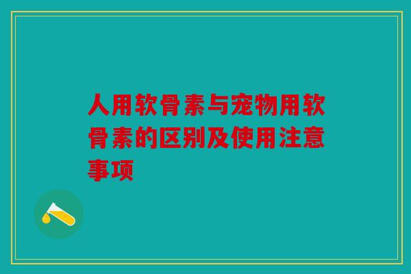 人用软骨素与宠物用软骨素的区别及使用注意事项-第1张图片-关节骑士