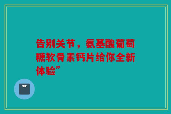 告别关节，氨基酸葡萄糖软骨素钙片给你全新体验”-第1张图片-关节骑士