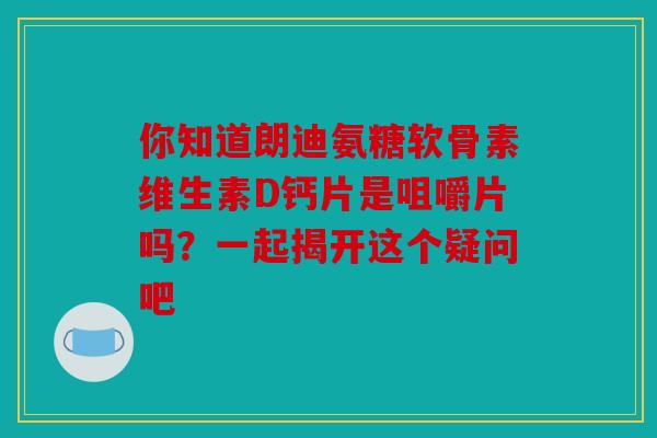 你知道朗迪氨糖软骨素维生素D钙片是咀嚼片吗？一起揭开这个疑问吧-第1张图片-关节骑士