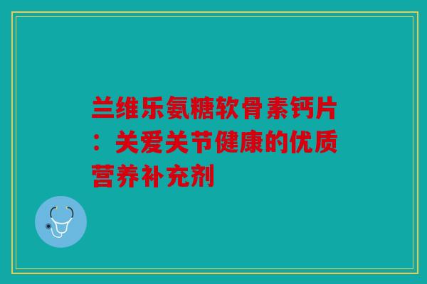 兰维乐氨糖软骨素钙片：关爱关节健康的优质营养补充剂