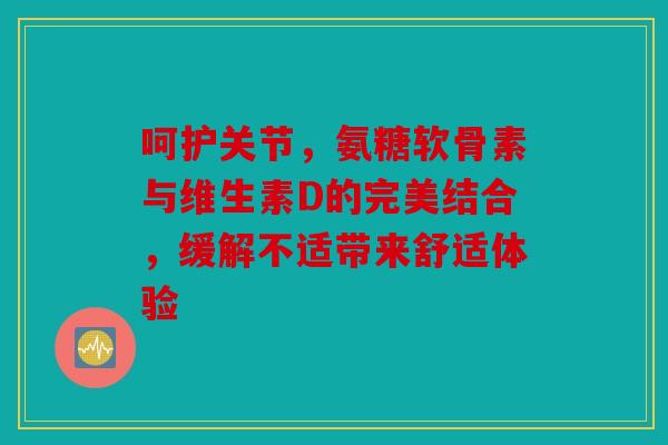 呵护关节，氨糖软骨素与维生素D的完美结合，缓解不适带来舒适体验