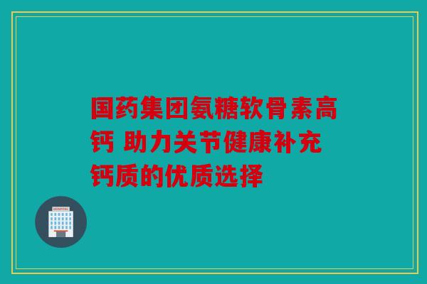 国药集团氨糖软骨素高钙 助力关节健康补充钙质的优质选择