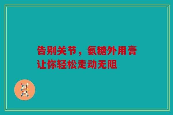 告别关节,氨糖外用膏让你轻松走动无阻-第1张图片-关节骑士 告别关节,氨糖外用膏让你轻松走动无阻-第1张图片-关节骑士
