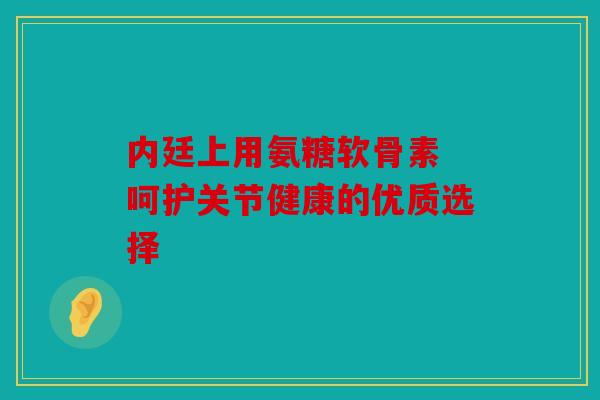 内廷上用氨糖软骨素 呵护关节健康的优质选择