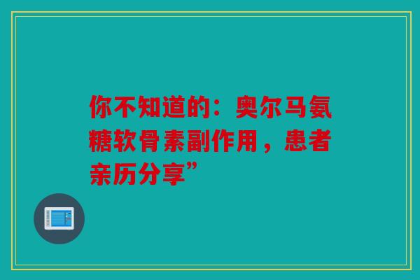 你不知道的：奥尔马氨糖软骨素副作用，患者亲历分享”