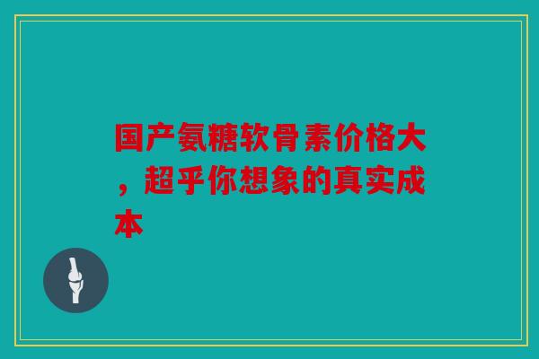国产氨糖软骨素价格大，超乎你想象的真实成本