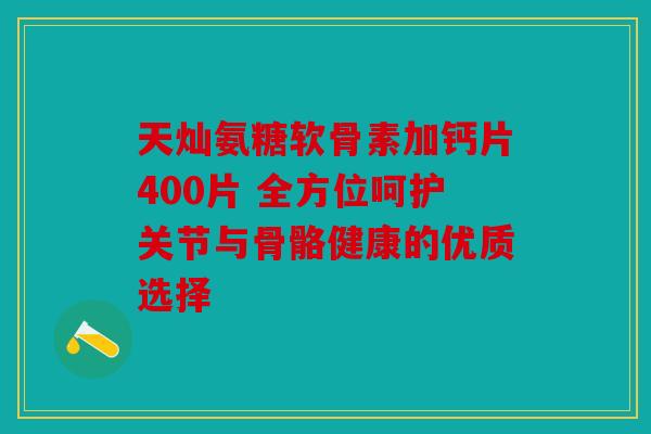 天灿氨糖软骨素加钙片400片 全方位呵护关节与骨骼健康的优质选择