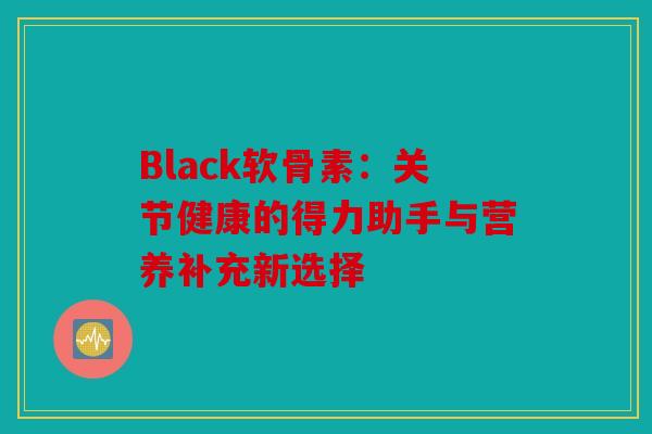 Black软骨素：关节健康的得力助手与营养补充新选择