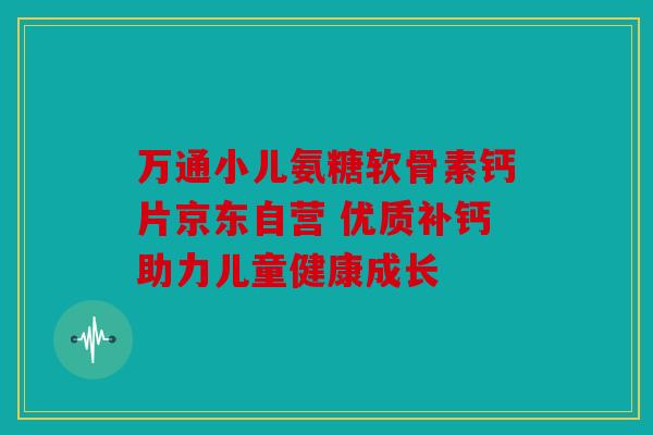 万通小儿氨糖软骨素钙片京东自营 优质补钙助力儿童健康成长