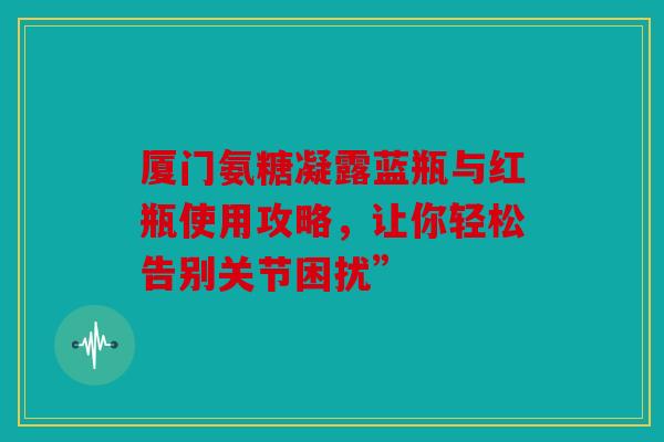 厦门氨糖凝露蓝瓶与红瓶使用攻略，让你轻松告别关节困扰”-第1张图片-关节骑士