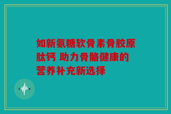 如新氨糖软骨素骨胶原肽钙 助力骨骼健康的营养补充新选择
