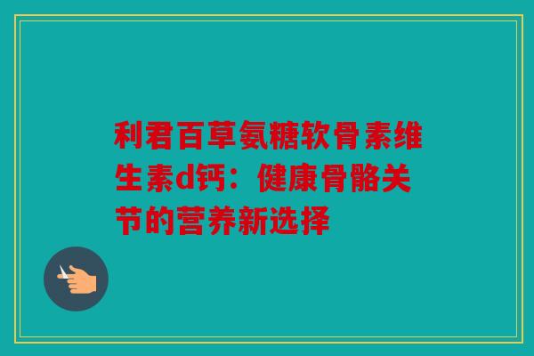 利君百草氨糖软骨素维生素d钙：健康骨骼关节的营养新选择