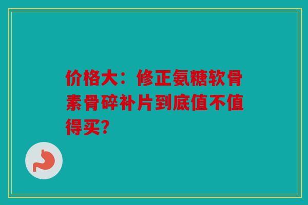 价格大：修正氨糖软骨素骨碎补片到底值不值得买？
