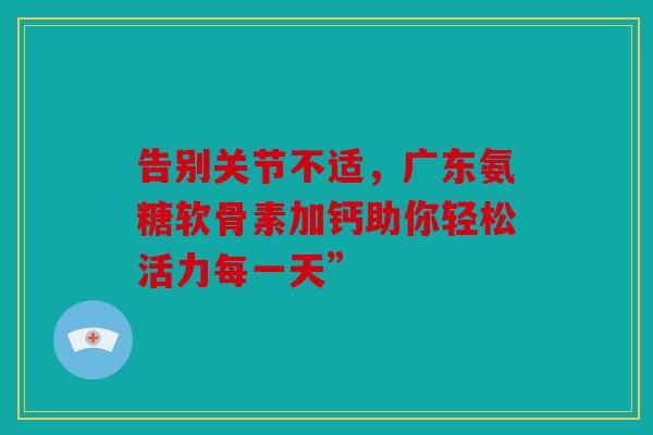 告别关节不适，广东氨糖软骨素加钙助你轻松活力每一天”