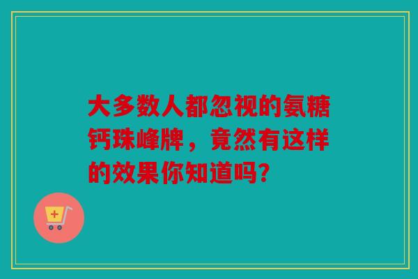 大多数人都忽视的氨糖钙珠峰牌，竟然有这样的效果你知道吗？