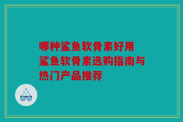 哪种鲨鱼软骨素好用 鲨鱼软骨素选购指南与热门产品推荐