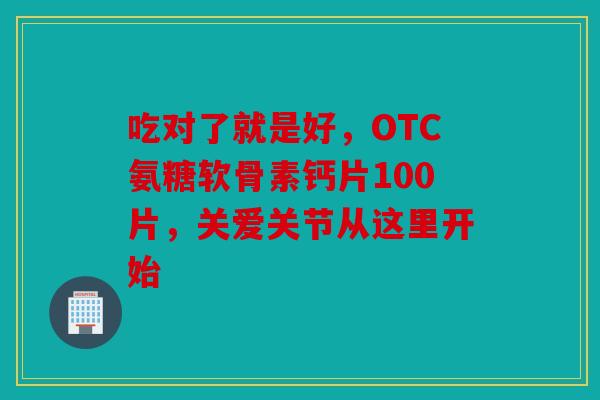 吃对了就是好，OTC氨糖软骨素钙片100片，关爱关节从这里开始