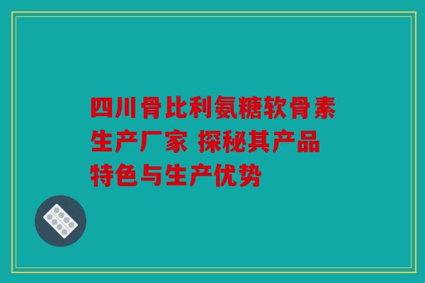 四川骨比利氨糖软骨素生产厂家 探秘其产品特色与生产优势
