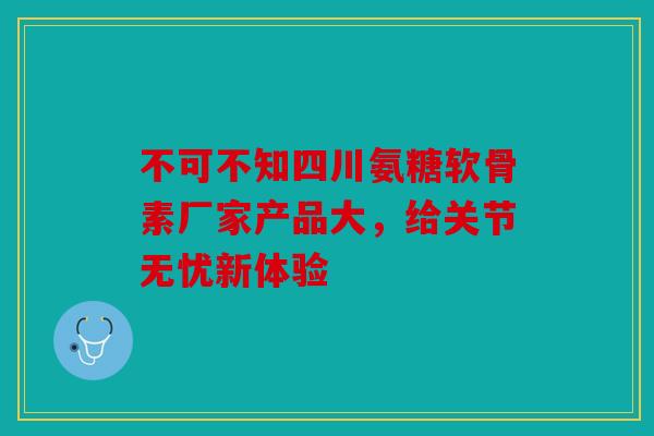 不可不知四川氨糖软骨素厂家产品大,给关节无忧新体验-第1张图片-关节骑士 不可不知四川氨糖软骨素厂家产品大,给关节无忧新体验-第1张图片-关节骑士