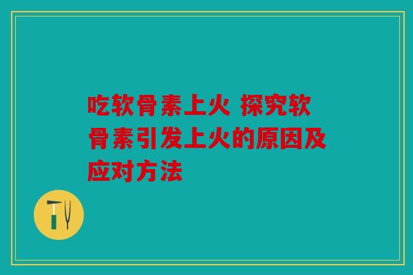 吃软骨素上火 探究软骨素引发上火的原因及应对方法