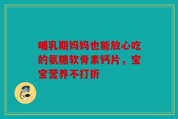 哺乳期妈妈也能放心吃的氨糖软骨素钙片，宝宝营养不打折