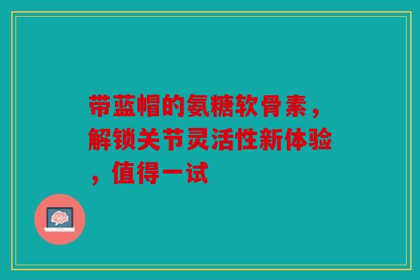 带蓝帽的氨糖软骨素，解锁关节灵活性新体验，值得一试