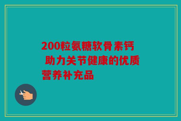 200粒氨糖软骨素钙 助力关节健康的优质营养补充品-第1张图片-关节骑士