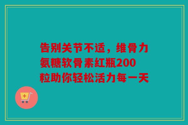 告别关节不适，维骨力氨糖软骨素红瓶200粒助你轻松活力每一天
