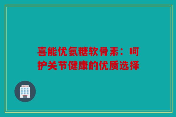喜能优氨糖软骨素：呵护关节健康的优质选择