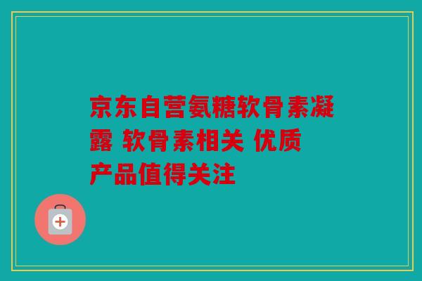 京东自营氨糖软骨素凝露 软骨素相关 优质产品值得关注-第1张图片-关节骑士 京东自营氨糖软骨素凝露 软骨素相关 优质产品值得关注-第1张图片-关节骑士