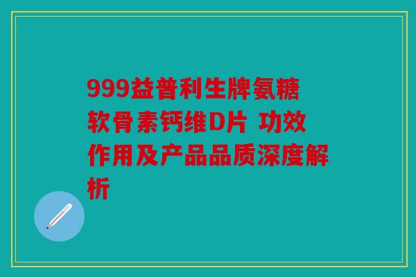 999益普利生牌氨糖软骨素钙维D片 功效作用及产品品质深度解析