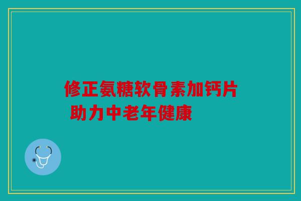 修正氨糖软骨素加钙片 助力中老年健康-第1张图片-关节骑士 修正氨糖软骨素加钙片 助力中老年健康-第1张图片-关节骑士