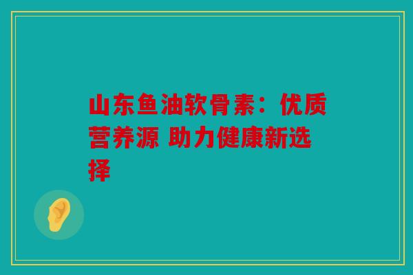 山东鱼油软骨素：优质营养源 助力健康新选择