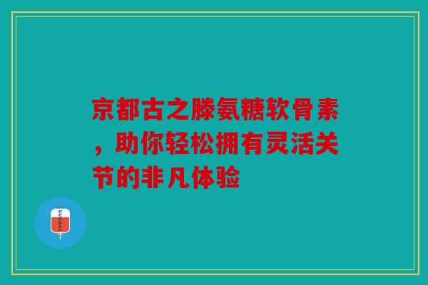 京都古之滕氨糖软骨素,助你轻松拥有灵活关节的非凡体验-第1张图片-关节骑士 京都古之滕氨糖软骨素,助你轻松拥有灵活关节的非凡体验-第1张图片-关节骑士