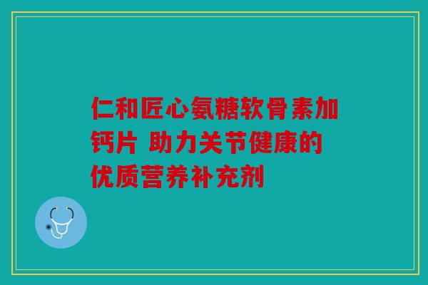 仁和匠心氨糖软骨素加钙片 助力关节健康的优质营养补充剂
