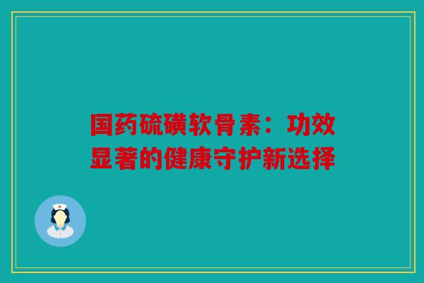 国药硫磺软骨素：功效显著的健康守护新选择