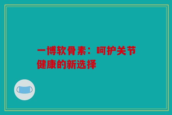 一博软骨素：呵护关节健康的新选择-第1张图片-关节骑士