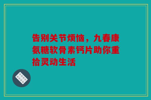 告别关节烦恼，九春康氨糖软骨素钙片助你重拾灵动生活