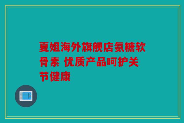 夏姐海外旗舰店氨糖软骨素 优质产品呵护关节健康