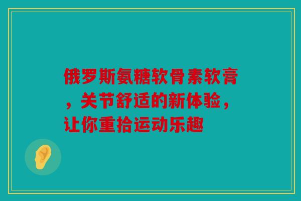 俄罗斯氨糖软骨素软膏，关节舒适的新体验，让你重拾运动乐趣