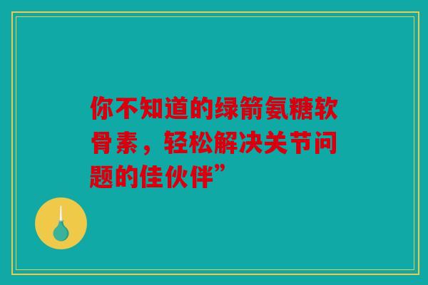 你不知道的绿箭氨糖软骨素，轻松解决关节问题的佳伙伴”