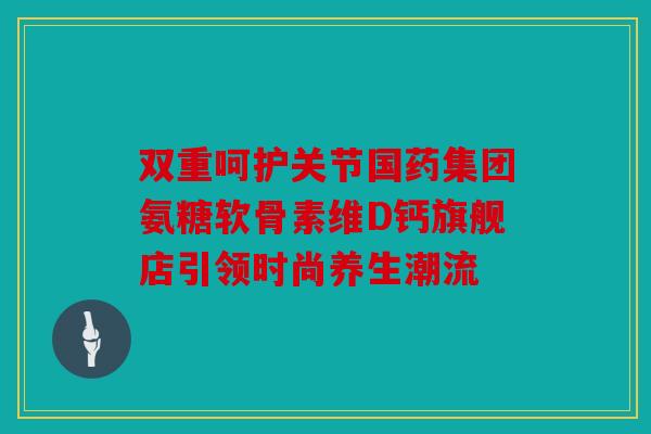 双重呵护关节国药集团氨糖软骨素维D钙旗舰店引领时尚养生潮流