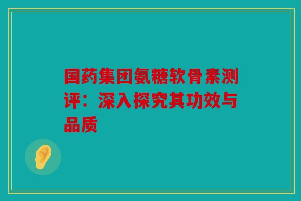 国药集团氨糖软骨素测评：深入探究其功效与品质